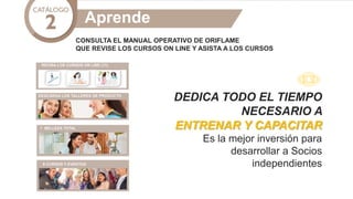 CONSULTA EL MANUAL OPERATIVO DE ORIFLAME
QUE REVISE LOS CURSOS ON LINE Y ASISTA A LOS CURSOS
DESCARGA LOS TALLERES DE PRODUCTO
CURSOS 1 Y 2
REVISA LOS CURSOS ON LINE (11)
Aprende
DEDICA TODO EL TIEMPO
NECESARIO A
ENTRENAR Y CAPACITAR
Es la mejor inversión para
desarrollar a Socios
independientes
 