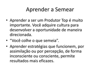 Aprender a Semear 
• Aprender a ser um Produtor Top é muito 
importante. Você adquire cultura para 
desenvolver a oportunidade de maneira 
direcionada. 
• “Você colhe o que semeia”. 
• Aprender estratégias que funcionem, por 
assimilação ou por percepção, de forma 
inconsciente ou consciente, permite 
resultados mais eficazes. 
 