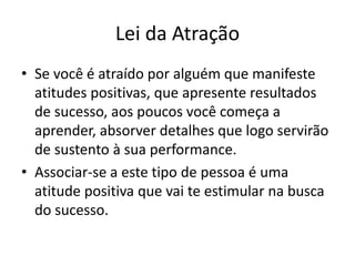 Lei da Atração 
• Se você é atraído por alguém que manifeste 
atitudes positivas, que apresente resultados 
de sucesso, aos poucos você começa a 
aprender, absorver detalhes que logo servirão 
de sustento à sua performance. 
• Associar-se a este tipo de pessoa é uma 
atitude positiva que vai te estimular na busca 
do sucesso. 
 