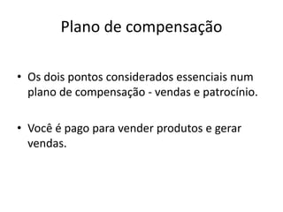 Plano de compensação 
• Os dois pontos considerados essenciais num 
plano de compensação - vendas e patrocínio. 
• Você é pago para vender produtos e gerar 
vendas. 
 