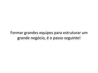 Formar grandes equipes para estruturar um 
grande negócio, é o passo seguinte! 
