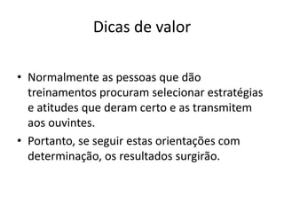 Dicas de valor 
• Normalmente as pessoas que dão 
treinamentos procuram selecionar estratégias 
e atitudes que deram certo e as transmitem 
aos ouvintes. 
• Portanto, se seguir estas orientações com 
determinação, os resultados surgirão. 
 