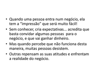 • Quando uma pessoa entra num negócio, ela 
tem a “impressão” que será muito fácil! 
• Sem conhecer, cria expectativas... acredita que 
basta convidar algumas pessoas para o 
negócio, e que vai ganhar dinheiro. 
• Mas quando percebe que não funciona desta 
maneira, muitas pessoas desistem. 
• Outras repensam as suas atitudes e enfrentam 
a realidade do negócio. 
 