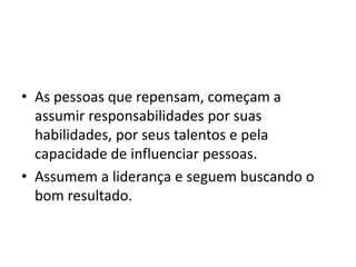 • As pessoas que repensam, começam a 
assumir responsabilidades por suas 
habilidades, por seus talentos e pela 
capacidade de influenciar pessoas. 
• Assumem a liderança e seguem buscando o 
bom resultado. 
 