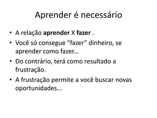 Aprender é necessário 
• A relação aprender X fazer . 
• Você só consegue “fazer” dinheiro, se 
aprender como fazer... 
• Do contrário, terá como resultado a 
frustração. 
• A frustração permite a você buscar novas 
oportunidades... 
 