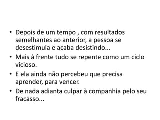 • Depois de um tempo , com resultados 
semelhantes ao anterior, a pessoa se 
desestimula e acaba desistindo... 
• Mais à frente tudo se repente como um ciclo 
vicioso. 
• E ela ainda não percebeu que precisa 
aprender, para vencer. 
• De nada adianta culpar à companhia pelo seu 
fracasso... 
 
