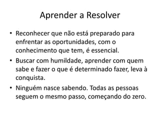Aprender a Resolver 
• Reconhecer que não está preparado para 
enfrentar as oportunidades, com o 
conhecimento que tem, é essencial. 
• Buscar com humildade, aprender com quem 
sabe e fazer o que é determinado fazer, leva à 
conquista. 
• Ninguém nasce sabendo. Todas as pessoas 
seguem o mesmo passo, começando do zero. 
 