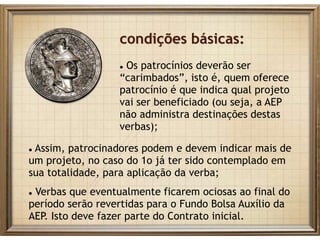 condições básicas:
 Os patrocínios deverão ser
“carimbados”, isto é, quem oferece
patrocínio é que indica qual projeto
vai ser beneficiado (ou seja, a AEP
não administra destinações destas
verbas);
 Assim, patrocinadores podem e devem indicar mais de
um projeto, no caso do 1o já ter sido contemplado em
sua totalidade, para aplicação da verba;
 Verbas que eventualmente ficarem ociosas ao final do
período serão revertidas para o Fundo Bolsa Auxílio da
AEP. Isto deve fazer parte do Contrato inicial.
 