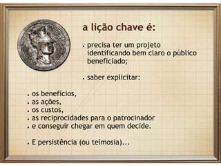 ● os benefícios,
● as ações,
● os custos,
● as reciprocidades para o patrocinador
● e conseguir chegar em quem decide.
● E persistência (ou teimosia)...
a lição chave é:
● precisa ter um projeto
identificando bem claro o público
beneficiado;
● saber explicitar:
 