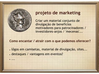 projeto de marketing
Criar um material conjunto de
divulgação de benefícios
motivadores para patrocinadores /
investidores-anjos / 'mecenas'...
Como encantar / atrair com o que podemos oferecer?
● lôgos em camisetas, material de divulgação, sites...
● destaques / vantagens em eventos?
● ...
 