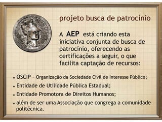 projeto busca de patrocínio
A AEP está criando esta
iniciativa conjunta de busca de
patrocínio, oferecendo as
certificações a seguir, o que
facilita captação de recursos:
 OSCIP - Organização da Sociedade Civil de Interesse Público;
 Entidade de Utilidade Pública Estadual;
 Entidade Promotora de Direitos Humanos;
 além de ser uma Associação que congrega a comunidade
politécnica.
 