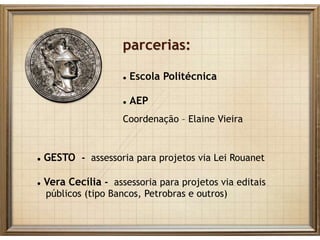 parcerias:
 Escola Politécnica
 AEP
Coordenação – Elaine Vieira
 GESTO - assessoria para projetos via Lei Rouanet
 Vera Cecília - assessoria para projetos via editais
públicos (tipo Bancos, Petrobras e outros)
 