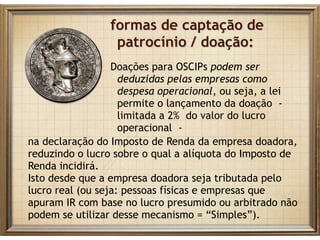 formas de captação de
patrocínio / doação:
Doações para OSCIPs podem ser
deduzidas pelas empresas como
despesa operacional, ou seja, a lei
permite o lançamento da doação -
limitada a 2% do valor do lucro
operacional -
na declaração do Imposto de Renda da empresa doadora,
reduzindo o lucro sobre o qual a alíquota do Imposto de
Renda incidirá.
Isto desde que a empresa doadora seja tributada pelo
lucro real (ou seja: pessoas físicas e empresas que
apuram IR com base no lucro presumido ou arbitrado não
podem se utilizar desse mecanismo = “Simples”).
 