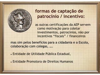 formas de captação de
patrocínio / incentivo:
as outras certificações da AEP servem
como motivação para coletar
investimentos, patrocínios, não por
incentivos “fiscais” / financeiros
mas sim pelos benefícios para a cidadania e a Escola,
colaboração com colegas, ….
 Entidade de Utilidade Pública Estadual,
 Entidade Promotora de Direitos Humanos
 