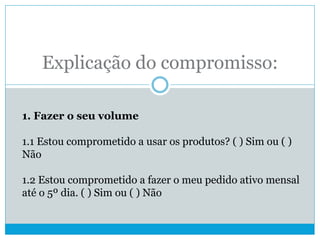 Explicação do compromisso:
1. Fazer o seu volume
1.1 Estou comprometido a usar os produtos? ( ) Sim ou ( )
Não
1.2 Estou comprometido a fazer o meu pedido ativo mensal
até o 5º dia. ( ) Sim ou ( ) Não
 
