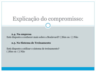 Explicação do compromisso:
2.4. Na empresa
Está disposto a conhecer mais sobre a Boulevard? ( )Sim ou ( ) Não
2.5. No Sistema de Treinamento
Está disposto a utilizar o sistema de treinamento?
( )Sim ou ( ) Não
 