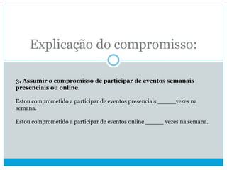 Explicação do compromisso:
3. Assumir o compromisso de participar de eventos semanais
presenciais ou online.
Estou comprometido a participar de eventos presenciais _____vezes na
semana.
Estou comprometido a participar de eventos online _____ vezes na semana.
 