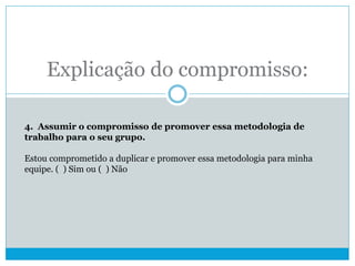 Explicação do compromisso:
4. Assumir o compromisso de promover essa metodologia de
trabalho para o seu grupo.
Estou comprometido a duplicar e promover essa metodologia para minha
equipe. ( ) Sim ou ( ) Não
 