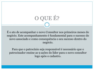 O QUE É?
É o ato de acompanhar o novo Consultor nos primeiros meses do
negócio. Este acompanhamento é fundamental para o sucesso do
novo associado e como consequência o seu sucesso dentro do
negócio.
Para que o patrocínio seja responsável é necessário que o
patrocinador ensine as 9 ações do líder para o novo consultor
logo após o cadastro.
 