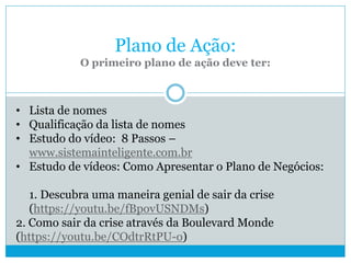 Plano de Ação:
O primeiro plano de ação deve ter:
• Lista de nomes
• Qualificação da lista de nomes
• Estudo do vídeo: 8 Passos –
www.sistemainteligente.com.br
• Estudo de vídeos: Como Apresentar o Plano de Negócios:
1. Descubra uma maneira genial de sair da crise
(https://youtu.be/fBpovUSNDMs)
2. Como sair da crise através da Boulevard Monde
(https://youtu.be/COdtrRtPU-o)
 