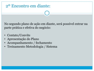 2º Encontro em diante:
No segundo plano de ação em diante, será possível entrar na
parte prática e efetiva do negócio:
• Contato/Convite
• Apresentação do Plano
• Acompanhamento / fechamento
• Treinamento Metodologia / Sistema
 