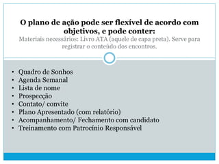 O plano de ação pode ser flexível de acordo com
objetivos, e pode conter:
Materiais necessários: Livro ATA (aquele de capa preta). Serve para
registrar o conteúdo dos encontros.
• Quadro de Sonhos
• Agenda Semanal
• Lista de nome
• Prospecção
• Contato/ convite
• Plano Apresentado (com relatório)
• Acompanhamento/ Fechamento com candidato
• Treinamento com Patrocínio Responsável
 