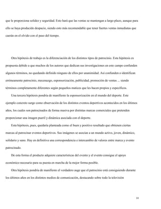 que le proporciona solidez y seguridad. Esto hará que las ventas se mantengan a largo plazo, aunque para
ello se haya producido despacio, siendo esto más recomendable que tener fuertes ventas inmediatas que
caerán en el olvido con el paso del tiempo.

Otra hipótesis de trabajo es la diferenciación de los distintos tipos de patrocinio. Esta hipótesis es
propuesta debido a que muchos de los autores que dedican sus investigaciones en este campo confunden
algunos términos, no quedando definido ninguno de ellos por unanimidad. Así confunden o identifican
erróneamente patrocinio, mecenazgo, esponsorización, publicidad, promoción de ventas ... siendo
términos completamente diferentes según pequeños matices que les hacen propios y específicos.
Una tercera hipótesis pondría de manifiesto la esponsorización en el mundo del deporte. Este
ejemplo concreto surge como observación de los distintos eventos deportivos acontecidos en los últimos
años, los cuales son patrocinados de forma masiva por distintas marcas comerciales que pretenden
proporcionar una imagen pueril y dinámica asociada con el deporte.
Esta hipótesis, pues, quedaría planteada como el buen y positivo resultado que obtienen ciertas
marcas al patrocinar eventos deportivos. Sus imágenes se asocian a un mundo activo, joven, dinámico,
solidario y sano. Hay en definitiva una correspondencia e intercambio de valores entre marca y evento
patrocinado.
De esta forma el producto adquiere características del evento y el evento consigue el apoyo
económico necesario para su puesta en marcha de la mejor forma posible.
Otra hipótesis pondría de manifiesto el verdadero auge que el patrocinio está consiguiendo durante
los últimos años en los distintos medios de comunicación, destacando sobre todo la televisión

10

 