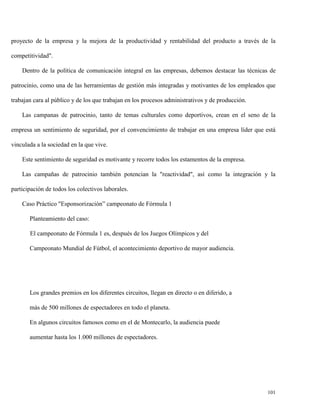 proyecto de la empresa y la mejora de la productividad y rentabilidad del producto a través de la
competitividad".
Dentro de la política de comunicación integral en las empresas, debemos destacar las técnicas de
patrocinio, como una de las herramientas de gestión más integradas y motivantes de los empleados que
trabajan cara al público y de los que trabajan en los procesos administrativos y de producción.
Las campanas de patrocinio, tanto de temas culturales como deportivos, crean en el seno de la
empresa un sentimiento de seguridad, por el convencimiento de trabajar en una empresa líder que está
vinculada a la sociedad en la que vive.
Este sentimiento de seguridad es motivante y recorre todos los estamentos de la empresa.
Las campañas de patrocinio también potencian la "reactividad", así como la integración y la
participación de todos los colectivos laborales.
Caso Práctico "Esponsorización” campeonato de Fórmula 1
Planteamiento del caso:
El campeonato de Fórmula 1 es, después de los Juegos Olímpicos y del
Campeonato Mundial de Fútbol, el acontecimiento deportivo de mayor audiencia.

Los grandes premios en los diferentes circuitos, llegan en directo o en diferido, a
más de 500 millones de espectadores en todo el planeta.
En algunos circuitos famosos como en el de Montecarlo, la audiencia puede
aumentar hasta los 1.000 millones de espectadores.

101

 