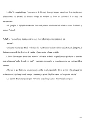 La FOCA (Asociación de Constructores de Fórmula 1) negocian con las cadenas de televisión que
retransmiten las pruebas un mínimo tiempo en pantalla, de todas las escuderías a lo largo del
campeonato.
Por ejemplo, el equipo Lois-Minardi estuvo en pantalla tres vueltas en Mónaco, cuatro en Detroit y
dos en Portugal.

7.8.¿Qué razones tiene un empresario para convertirse en patrocinador de un
evento?
Una de las razones del difícil comienzo que el patrocinio tuvo en Francia fue debido, en gran parte, a
la imagen que se le dio de obras de caridad y financiación a fondo perdido.
Cuando un vendedor profesional pretende vender un evento a un patrocinador potencial, lo primero
que sabe es que "nadie da nada por nada" y menos un empresario; se necesita siempre una contrapartida a
cambio.
¿Qué es lo que hace que un empresario confíe en el organizador de un evento y le entregue los
colores de su logotipo y le deje trabajar con su mejor y más frágil inversión (su imagen de marca)?
Las razones de un empresario para patrocinar un evento podemos dividirlas en dos tipos:

102

 