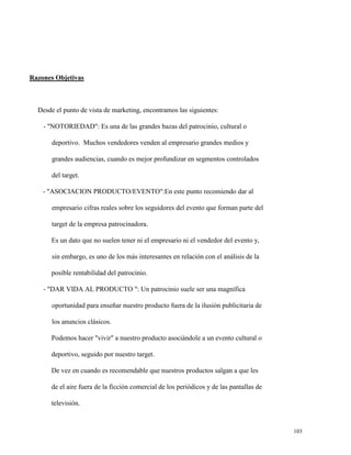 Razones Objetivas

Desde el punto de vista de marketing, encontramos las siguientes:
- "NOTORIEDAD": Es una de las grandes bazas del patrocinio, cultural o
deportivo. Muchos vendedores venden al empresario grandes medios y
grandes audiencias, cuando es mejor profundizar en segmentos controlados
del target.
- "ASOCIACION PRODUCTO/EVENTO":En este punto recomiendo dar al
empresario cifras reales sobre los seguidores del evento que forman parte del
target de la empresa patrocinadora.
Es un dato que no suelen tener ni el empresario ni el vendedor del evento y,
sin embargo, es uno de los más interesantes en relación con el análisis de la
posible rentabilidad del patrocinio.
- "DAR VIDA AL PRODUCTO ": Un patrocinio suele ser una magnífica
oportunidad para enseñar nuestro producto fuera de la ilusión publicitaria de
los anuncios clásicos.
Podemos hacer "vivir" a nuestro producto asociándole a un evento cultural o
deportivo, seguido por nuestro target.
De vez en cuando es recomendable que nuestros productos salgan a que les
de el aire fuera de la ficción comercial de los periódicos y de las pantallas de
televisión.

103

 