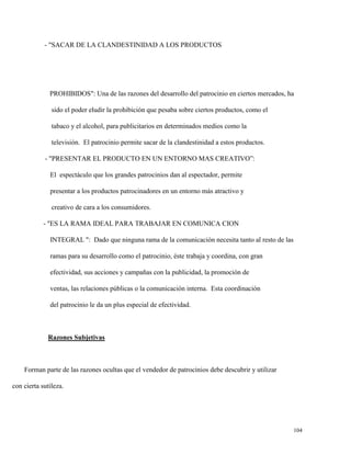 - "SACAR DE LA CLANDESTINIDAD A LOS PRODUCTOS

PROHIBIDOS": Una de las razones del desarrollo del patrocinio en ciertos mercados, ha
sido el poder eludir la prohibición que pesaba sobre ciertos productos, como el
tabaco y el alcohol, para publicitarios en determinados medios como la
televisión. El patrocinio permite sacar de la clandestinidad a estos productos.
- "PRESENTAR EL PRODUCTO EN UN ENTORNO MAS CREATIVO”:
El espectáculo que los grandes patrocinios dan al espectador, permite
presentar a los productos patrocinadores en un entorno más atractivo y
creativo de cara a los consumidores.
- "ES LA RAMA IDEAL PARA TRABAJAR EN COMUNICA CION
INTEGRAL ": Dado que ninguna rama de la comunicación necesita tanto al resto de las
ramas para su desarrollo como el patrocinio, éste trabaja y coordina, con gran
efectividad, sus acciones y campañas con la publicidad, la promoción de
ventas, las relaciones públicas o la comunicación interna. Esta coordinación
del patrocinio le da un plus especial de efectividad.

Razones Subjetivas

Forman parte de las razones ocultas que el vendedor de patrocinios debe descubrir y utilizar
con cierta sutileza.

104

 