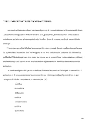VIII.EL PATROCINIO Y COMUNICACIÓN INTEGRAL

La comunicación comercial está inserta en el proceso de comunicación social de nuestra vida diaria.
A la comunicación podemos atribuirle diversos usos, por ejemplo, transmitir cultura como modo de
relacionarse socialmente, alimento psíquico del hombre, forma de expresar, medio de transmisión de
mensajes ...
El tronco comercial del árbol de la comunicación estuvo ocupado durante muchos años por la rama
de la publicidad. Durante los años 50, 60 y parte de los 70 la comunicación comercial era sinónimo de
publicidad. Más tarde aparecen otras ramas nuevas que son la promoción de ventas, relaciones públicas y
merchandising. En la década de los 80 se desarrollan algunas técnicas dentro de la nueva filosofía del
patrocinio.
Las técnicas del patrocinio pronto se incluyen dentro de la comunicación integral al consumidor. El
patrocinio es de las pocas ramas de la comunicación que está representada en las ocho áreas en que
Aranguren divide los contenidos de la comunicación (10):
- científica
- informática
- pedagógica
- estética
- socioeconómica
- política
- publicitaria

106

 