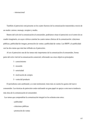 - internacional

También el patrocinio está presente en los cuatro factores de la comunicación transmitida a través de
un medio: emisor, mensaje, receptor y medio.
Dentro del ciclo de la comunicación al consumidor, podríamos situar el patrocinio en el centro de un
cuadro imaginario, en cuyos vértices estarían las cuatro ramas clásicas de la comunicación: relaciones
públicas, publicidad de imagen, promoción de ventas y publicidad de ventas. Las RRPP y la publicidad
son las dos ramas que más han influido en el patrocinio.
Al ser el patrocinio una de las ramas más importantes de la comunicación al consumidor, forma
parte del ciclo vital de la comunicación comercial, reforzando sus cinco objetivos principales:
1 - conocimiento
2 - recuerdo
3 - notoriedad
4 - motivación de compra
5 - venta del producto
El periodismo está cambiando y es más testimonial, tiene más en cuenta los gustos del nuevo
consumidor. Las técnicas de patrocinio están realizando un gran papel en apoyo a esta nueva tendencia
más ética de la comunicación al consumidor.
Las ramas que compondrían la comunicación integral en los ochenta eran estos:
- publicidad
- relaciones públicas
- promoción de ventas

107

 