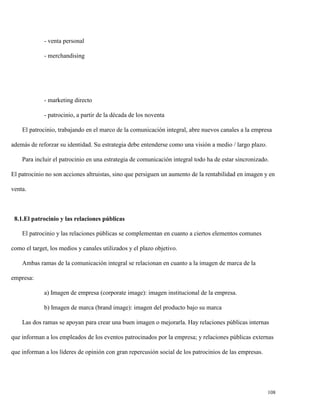 - venta personal
- merchandising

- marketing directo
- patrocinio, a partir de la década de los noventa
El patrocinio, trabajando en el marco de la comunicación integral, abre nuevos canales a la empresa
además de reforzar su identidad. Su estrategia debe entenderse como una visión a medio / largo plazo.
Para incluir el patrocinio en una estrategia de comunicación integral todo ha de estar sincronizado.
El patrocinio no son acciones altruistas, sino que persiguen un aumento de la rentabilidad en imagen y en
venta.

8.1.El patrocinio y las relaciones públicas
El patrocinio y las relaciones públicas se complementan en cuanto a ciertos elementos comunes
como el target, los medios y canales utilizados y el plazo objetivo.
Ambas ramas de la comunicación integral se relacionan en cuanto a la imagen de marca de la
empresa:
a) Imagen de empresa (corporate image): imagen institucional de la empresa.
b) Imagen de marca (brand image): imagen del producto bajo su marca
Las dos ramas se apoyan para crear una buen imagen o mejorarla. Hay relaciones públicas internas
que informan a los empleados de los eventos patrocinados por la empresa; y relaciones públicas externas
que informan a los líderes de opinión con gran repercusión social de los patrocinios de las empresas.

108

 