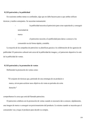 8.2.El patrocinio y la publicidad
En ocasiones ambas ramas se confunden, algo que no debe hacerse pese a que ambas utilicen
técnicas y medios semejantes. Se necesitan mutuamente:
-

la publicidad necesita al patrocinio para crear espectáculo y conseguir
notoriedad de
marca

-

el patrocinio necesita a la publicidad para darse a conocer a los
consumido res de forma rápida y rentable.

La mayoría de las campañas de patrocinio se planifican gracias a la colaboración de las agencias de
publicidad. El patrocinio cultural está cerca de la publicidad de imagen, y el patrocinio deportivo lo está
de la publicidad de ventas.

8.3.El patrocinio y la promoción de ventas
Definiendo la promoción de ventas como:

"El conjunto de técnicas que, partiendo de una estrategia de un producto o
marca, sirven para acelerar unos objetivos de venta en periodos de corta
duración."

comprobamos lo cerca que está del llamado patrocinio.
El patrocinio colabora con la promoción de ventas cuando es necesario dar a conocer, rápidamente,
una imagen de marca o conseguir un posicionamiento del producto. Lo mismo cuando se necesita que el
consumidor vea y toque el producto para decidir su compra.

109

 