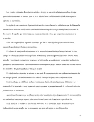 Los eventos culturales, deportivos o artísticos siempre se han visto afectados por algún tipo de
patrocinio durante toda la historia, pero es en la televisión de los últimos años donde más se puede
apreciar su incremento.
La hipótesis pues, mostraría el patrocinio televisivo como alternativa publicitaria que desbloquea la
saturación de anuncios audiovisuales en virtud de una nueva publicidad ya consagrada que se nutre de
los valores de aquello que patrocina y que puede resultar más eficaz que los propios anuncios en la
televisión.
Estas son las principales hipótesis de trabajo que tras la investigación que a continuación se
desarrolla quedarán aprobadas o desmentidas.
El método de trabajo utilizado consiste en la búsqueda de una bibliografía especializada en este
campo de saber que contiene investigaciones posteriores y opiniones propias de ciertos autores. Junto
con ello y con otras investigaciones externas a la bibliografía se podrán poner en cuestión las hipótesis
propuestas anteriormente así como la formación de una opinión propia sobre el patrocinio en cada uno de
los miembros del grupo que hemos trabajado en ello.
El trabajo de investigación se articula en una serie de puntos concretos que están encaminados a dar
un enfoque general y a la vez especializado sobre el concepto de patrocinio o esponsorización.
En primer lugar se establecen las bases históricas y el contexto en el que surge el término y se
desarrolla. Este apartado es muy importante ya que propone la perspectiva desde la cual se debe abordar
el tema desde su nacimiento.
A continuación se propone la diferenciación entre los distintos tipos de patrocinio. Es imprescindible
no confundir el mecenazgo o patrocinio cultural con el patrocinio deportivo o especialización.
En el punto IV se nombra la relación del patrocinio en la televisión, medio de comunicación
independiente y muy amplio que ha conseguido una gran relevancia en los últimos años.

11

 