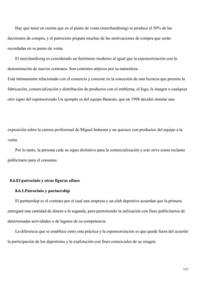 Hay que tener en cuenta que en el punto de venta (merchandising) se produce el 50% de las
decisiones de compra, y el patrocinio prepara muchas de las motivaciones de compra que serán
recordadas en su punto de venta.
El merchandising es considerado un fenómeno moderno al igual que la esponsorización con la
denominación de nuevos contratos. Son contratos atípicos por su naturaleza.
Está íntimamente relacionado con el comercio y consiste en la concesión de una licencia que permite la
fabricación, comercialización y distribución de productos con el emblema, el logo, la imagen o cualquier
otro signo del esponsorizado Un ejemplo es del equipo Banesto, que en 1998 decidió instalar una

exposición sobre la carrera profesional de Miguel Indurain y un quiosco con productos del equipo a la
venta.
Por lo tanto, la persona cede su signo distintivo para la comercialización y este sirve como reclamo
publicitario para el consumo.

8.6.El patrocinio y otras figuras afines.
8.6.1.Patrocinio y partnership
El partnership es el contrato por el cual una empresa y un club deportivo acuerdan que la primera
entregará una cantidad de dinero a la segunda, pero permitiendo la utilización con fines publicitarios de
determinadas actividades o de lugares de su competencia.
La diferencia que se establece entre esta práctica y la esponsorización es que quede fuera del acuerdo
la participación de los deportistas y la explotación con fines comerciales de su imagen.

111

 