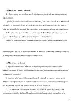 8.6.2.Patrocinio y product placement
Hay algunos autores que consideran que el product placement no es más que una especie más de
esponsorización.
El product placement es una forma de publicidad oculta y consiste en la muestra de un determinado
producto en un espectáculo, en una película o un evento cultural pero conteniendo una dificultad para
poder ser reconocible. No se anuncia sino que se integra en la situación como un producto de consumo.
Pueden servir como ejemplos el traje de Armani que viste Richard Gere en la película American
Gigolo o la leche Puleva que se bebe en la serie televisiva Médico de familia.
Por tanto, la línea divisoria entre ambos fenómenos consiste en la evidencia del patrocinio como

forma publicitaria capaz de ser reconocida y no tanto en la práctica del product placement que, en efecto,
es una modalidad publicitaria a falta de regulación específica.

8.6.3.Patrocinio y testimonial
Es la práctica que conlleva la utilización de un personaje famoso quien, a cambio de una
determinada cantidad de dinero, accede a realizar declaraciones públicas sobre un producto expresando
implícitamente que lo utiliza.
Es otra forma de hacer publicidad comercializando la imagen de un persona je famoso que se
diferencia de la esponsorización en que no se hace publicidad a la vez que se realiza la actividad por la
que la persona es conocida, sino que directamente se publicita el producto.
En EEUU existe una regulación específica sobre esta modalidad con el fin de proteger a los
consumidores potenciales. La Federal Trade Commision establece que todo lo que se afirme ha de

112

 