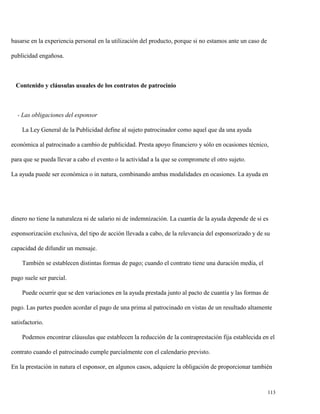 basarse en la experiencia personal en la utilización del producto, porque si no estamos ante un caso de
publicidad engañosa.

Contenido y cláusulas usuales de los contratos de patrocinio

- Las obligaciones del esponsor
La Ley General de la Publicidad define al sujeto patrocinador como aquel que da una ayuda
económica al patrocinado a cambio de publicidad. Presta apoyo financiero y sólo en ocasiones técnico,
para que se pueda llevar a cabo el evento o la actividad a la que se compromete el otro sujeto.
La ayuda puede ser económica o in natura, combinando ambas modalidades en ocasiones. La ayuda en

dinero no tiene la naturaleza ni de salario ni de indemnización. La cuantía de la ayuda depende de si es
esponsorización exclusiva, del tipo de acción llevada a cabo, de la relevancia del esponsorizado y de su
capacidad de difundir un mensaje.
También se establecen distintas formas de pago; cuando el contrato tiene una duración media, el
pago suele ser parcial.
Puede ocurrir que se den variaciones en la ayuda prestada junto al pacto de cuantía y las formas de
pago. Las partes pueden acordar el pago de una prima al patrocinado en vistas de un resultado altamente
satisfactorio.
Podemos encontrar cláusulas que establecen la reducción de la contraprestación fija establecida en el
contrato cuando el patrocinado cumple parcialmente con el calendario previsto.
En la prestación in natura el esponsor, en algunos casos, adquiere la obligación de proporcionar también

113

 