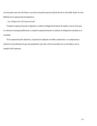 a la otra parte una serie de bienes o servicios necesarios para la realización de su actividad. Suele ser más
habitual en la esponsorización deportiva.
- Las obligaciones del esponsorízado
Cuando la esponsorización es deportiva, resalta la obligación de hacer de medios a través de la que
se vehicula el mensaje publicitario y cuando la esponsorización es cultural, la obligación contraída es el
resultado.
En la esponsorización deportiva1 el patrocinio adquiere un doble compromiso: se compromete a
realizar la actividad para la que está preparado y por otro a llevar asociada con su actividad y con su
imagen la del esponsor.

114

 