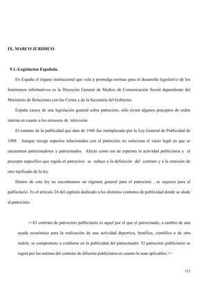 IX. MARCO JURIDICO.

9.1.-Legislacion Española.
En España el órgano institucional que vela y promulga normas para el desarrollo legislativo de los
fenómenos informativos es la Dirección General de Medios de Comunicación Social dependiente del
Ministerio de Relaciones con las Cortes y de la Secretaría del Gobierno.
España carece de una legislación general sobre patrocinio, sólo existe algunos preceptos de orden
interna en cuanto a los emisores de televisión.
El estatuto de la publicidad que data de 1946 fue reemplazado por la Ley General de Publicidad de
1988. Aunque recoge aspectos relacionados con el patrocinio no soluciona el vacío legal en que se
encuentran patrocinadores y patrocinados. Afecta como era de esperara la actividad publicitaria y el
precepto específico que regula el patrocinio se reduce a la definición del contrato y a la remisión de
otro tipificado de la ley.
Dentro de esta ley no encontramos un régimen general para el patrocinio , ni siquiera para el
publicitario. Es el artículo 24 del capítulo dedicado a los distintos contratos de publicidad donde se alude
al patrocinio.

<<El contrato de patrocinio publicitario es aquel por el que el patrocinado, a cambio de una
ayuda económica para la realización de una actividad deportiva, benéfica, científica o de otra
índole, se compromete a colaborar en la publicidad del patrocinador. El patrocinio publicitario se
regirá por las normas del contrato de difusión publicitaria en cuanto le sean aplicables.>>

115

 