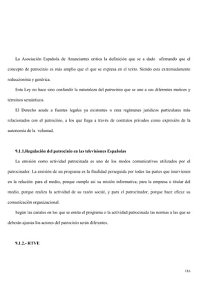 La Asociación Española de Anunciantes critica la definición que se a dado afirmando que el
concepto de patrocinio es más amplio que el que se expresa en el texto. Siendo esta extremadamente
reduccionista y genérica.
Esta Ley no hace sino confundir la naturaleza del patrocinio que se une a sus diferentes matices y
términos semánticos.
El Derecho acude a fuentes legales ya existentes o crea regímenes jurídicos particulares más
relacionados con el patrocinio, a los que llega a través de contratos privados como expresión de la
autonomía de la voluntad.

9.1.1.Regulación del patrocinio en las televisiones Españolas
La emisión como actividad patrocinada es uno de los modos comunicativos utilizados por el
patrocinador. La emisión de un programa es la finalidad perseguida por todas las partes que intervienen
en la relación: para el medio, porque cumple así su misión informativa; para la empresa o titular del
medio, porque realiza la actividad de su razón social, y para el patrocinador, porque hace eficaz su
comunicación organizacional.
Según las canales en los que se emita el programa o la actividad patrocinada las normas a las que se
deberán ajustas los actores del patrocinio serán diferentes.

9.1.2.- RTVE

116

 