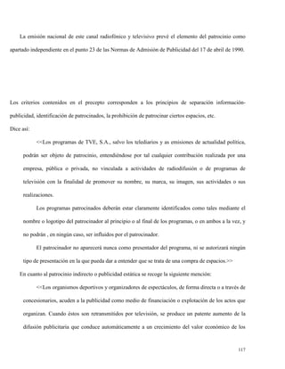 La emisión nacional de este canal radiofónico y televisivo prevé el elemento del patrocinio como
apartado independiente en el punto 23 de las Normas de Admisión de Publicidad del 17 de abril de 1990.

Los criterios contenidos en el precepto corresponden a los principios de separación informaciónpublicidad, identificación de patrocinados, la prohibición de patrocinar ciertos espacios, etc.
Dice así:
<<Los programas de TVE, S.A., salvo los telediarios y as emisiones de actualidad política,
podrán ser objeto de patrocinio, entendiéndose por tal cualquier contribución realizada por una
empresa, pública o privada, no vinculada a actividades de radiodifusión o de programas de
televisión con la finalidad de promover su nombre, su marca, su imagen, sus actividades o sus
realizaciones.
Los programas patrocinados deberán estar claramente identificados como tales mediante el
nombre o logotipo del patrocinador al principio o al final de los programas, o en ambos a la vez, y
no podrán , en ningún caso, ser influidos por el patrocinador.
El patrocinador no aparecerá nunca como presentador del programa, ni se autorizará ningún
tipo de presentación en la que pueda dar a entender que se trata de una compra de espacios.>>
En cuanto al patrocinio indirecto o publicidad estática se recoge la siguiente mención:
<<Los organismos deportivos y organizadores de espectáculos, de forma directa o a través de
concesionarios, acuden a la publicidad como medio de financiación o explotación de los actos que
organizan. Cuando éstos son retransmitidos por televisión, se produce un patente aumento de la
difusión publicitaria que conduce automáticamente a un crecimiento del valor económico de los

117

 