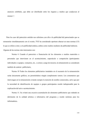 anuncios exhibidos, que debe ser distribuido entre los órganos y medios que coadyuvan al
mismo>>

Para los caos del patrocinio emitido nos referimos con ello a la publicidad del patrocinador que se
retransmite simultáneamente con el evento, TVE ha considerado oportuno abarcar en unas normas (13)
lo que se refiere a éste y a la publicidad estática, ambos como medios mediatos de publicidad indirecta.
Algunas de las normas más interesantes son:
Norma 4. Cuando el patrocinio o financiación de los elementos o medios materiales o
personales que intervienen en el acontecimiento, espectáculo o competición (participantes
individuales o equipos, vestuarios, etc...) corran a cargo de terceros, la retransmisión se considerará
también de carácter publicitario.
Norma 10 Todos los elementos publicitarios instalados en el escenario de la retransmisión
serán únicamente gráficos, no permitiéndose ningún complemento sonoro. Los comentarios que
intervengan en la retransmisión evitarán siempre la mención de nombre comerciales, salvo que por
la necesidad de identificación de equipos o grupos participantes resulte indispensable para la
explicación del acto o acontecimiento.
Norma 11. Se evitará una excesiva acumulación de elementos publicitarios que redunde en
detrimento de la calidad artística o informativa del programa y resulte molestas para los
informadores.

118

 