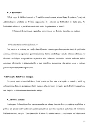 9.1.3.-Telemadrid
El 2 de mayo de 1989 se inauguró la Televisión Autonómica de Madrid. Poco después su Consejo de
Administración aprobaba las Normas reguladoras de

Emisión de Publicidad en dicho ente. No

haciéndose referencia al patrocinio hasta unos meses después donde se acordó:
<<Se admite la publicidad especial de patrocinio, en sus distintas fórmulas, con carácter

provisional hasta nuevos reuniones.:>>
Con respecto al resto de los canales hay diferentes estatutos para la regulación tanto de publicidad
como de patrocinio y suponemos que recientemente habrán tenido lugar variados intentos sobretodo por
el nuevo canal digital inaugurado hace a penas un año. Sobre esta interesante cuestión no hemos podido
conseguir información ni documentación lo cual empobrece ciertamente esta sección sobre el régimen
jurídico español respecto al patrocinio.

9.2.Proyectos de la Unión Europea.
Pertenecer a esta comunidad desde hace ya mas de diez años nos implica económica, política y
culturalmente. Por esto es necesario hacer mención a las normas y proyectos que la Unión Europea tiene
con respecto al elemento analizado en este trabajo.

9.2.1.Política cultural
Los órganos de la unión se han preocupan cada vez más de fomentar la cooperación y sensibilizar al
público en general sobre colaborar económicamente en aspectos sociales y culturales del patrimonio
histórico-artístico europeo. Los responsables de tomar decisiones respecto a este ámbito, los Ministros de

119

 