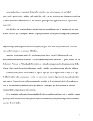 A su vez también es importante destacar los miembros que intervienen en esta actividad:
patrocinador, patrocinado y público, cada uno de los cuales con sus propias características que son claves
a la hora de obtener un buen resultado. Sus intereses, preocupaciones y problemas serán expuestos en
este punto.
Los objetivos que persigue el patrocinio así como las reglas básicas para su planificación son unos
buenos consejos que toda empresa debería adoptar pues se trata de un ejercicio complicado que requiere

experiencia por parte de profesionales si se espera conseguir unos fines muy determinados. Este tema
será también tratado en un apartado del trabajo.
A su vez, otro apartado tratará del amplio campo que abarca esta actividad que puede estar
relacionada con numerosas disciplinas a las que reporta inmejorables beneficios. Algunas de ellas son las
Relaciones Públicas, la Publicidad, la Promoción de ventas, la venta personal o el merchandising. Todas
ellas se relacionan de forma íntima formando grandes y sólidos grupos de actuación sobre los públicos.
Un tema que no podría ser olvidado es el aspecto legal que afecta al patrocinio. Su auge en el siglo
XX ha llevado a todas las empresas a contar con una sección o con un departamento especial dedicado a
esta materia. Es pues imprescindible que cualquier actividad se da a conocer al público de una forma u
otra. Y ello requiere que exista un control por parte del Estado para que no se incurran en desfases,
irregularidades, ilegalidades o incoherencias.
En la actualidad, en España, el marco jurídico legal relacionado con el patrocinio es más bien escaso
por lo que sería necesario que se recogieran aspectos de marketing que regularán la puesta en marcha de
este tipo de actividades.

12

 