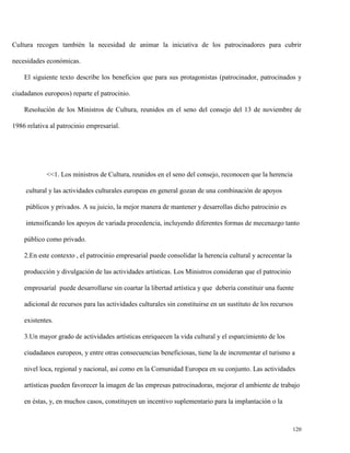 Cultura recogen también la necesidad de animar la iniciativa de los patrocinadores para cubrir
necesidades económicas.
El siguiente texto describe los beneficios que para sus protagonistas (patrocinador, patrocinados y
ciudadanos europeos) reparte el patrocinio.
Resolución de los Ministros de Cultura, reunidos en el seno del consejo del 13 de noviembre de
1986 relativa al patrocinio empresarial.

<<1. Los ministros de Cultura, reunidos en el seno del consejo, reconocen que la herencia
cultural y las actividades culturales europeas en general gozan de una combinación de apoyos
públicos y privados. A su juicio, la mejor manera de mantener y desarrollas dicho patrocinio es
intensificando los apoyos de variada procedencia, incluyendo diferentes formas de mecenazgo tanto
público como privado.
2.En este contexto , el patrocinio empresarial puede consolidar la herencia cultural y acrecentar la
producción y divulgación de las actividades artísticas. Los Ministros consideran que el patrocinio
empresarial puede desarrollarse sin coartar la libertad artística y que debería constituir una fuente
adicional de recursos para las actividades culturales sin constituirse en un sustituto de los recursos
existentes.
3.Un mayor grado de actividades artísticas enriquecen la vida cultural y el esparcimiento de los
ciudadanos europeos, y entre otras consecuencias beneficiosas, tiene la de incrementar el turismo a
nivel loca, regional y nacional, así como en la Comunidad Europea en su conjunto. Las actividades
artísticas pueden favorecer la imagen de las empresas patrocinadoras, mejorar el ambiente de trabajo
en éstas, y, en muchos casos, constituyen un incentivo suplementario para la implantación o la

120

 