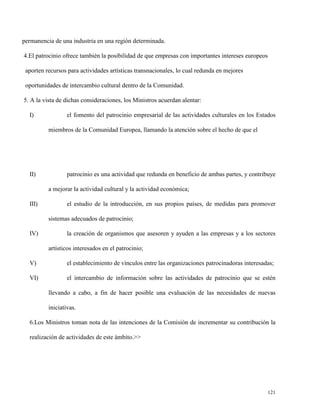 permanencia de una industria en una región determinada.
4.El patrocinio ofrece también la posibilidad de que empresas con importantes intereses europeos
aporten recursos para actividades artísticas transnacionales, lo cual redunda en mejores
oportunidades de intercambio cultural dentro de la Comunidad.
5. A la vista de dichas consideraciones, los Ministros acuerdan alentar:
I)

el fomento del patrocinio empresarial de las actividades culturales en los Estados
miembros de la Comunidad Europea, llamando la atención sobre el hecho de que el

II)

patrocinio es una actividad que redunda en beneficio de ambas partes, y contribuye
a mejorar la actividad cultural y la actividad económica;

III)

el estudio de la introducción, en sus propios países, de medidas para promover
sistemas adecuados de patrocinio;

IV)

la creación de organismos que asesoren y ayuden a las empresas y a los sectores
artísticos interesados en el patrocinio;

V)

el establecimiento de vínculos entre las organizaciones patrocinadoras interesadas;

VI)

el intercambio de información sobre las actividades de patrocinio que se estén
llevando a cabo, a fin de hacer posible una evaluación de las necesidades de nuevas
iniciativas.

6.Los Ministros toman nota de las intenciones de la Comisión de incrementar su contribución la
realización de actividades de este ámbito.>>

121

 
