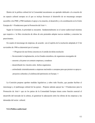 Dentro de la política cultural de la Comunidad encontramos un apartado dedicado a la creación de
un espacio cultural europeo en el que se incluye favorecer el desarrollo de un mecenazgo europeo
accesible a los PME y PMI mediante el apoyo a la creación, al desarrollo y a la coordinación en la Unión
Europea de <<Fundaciones para la Promoción del Arte>>.
Según la Comisión, la prioridad se encuentra fundamentalmente en el sector audiovisual mientras
que respecto a la libre circulación de obras de arte pretenden adoptar nuevas medidas y concretar las
preexistentes.
En cuanto al mecenazgo de empresas, de acuerdo con el espíritu de la resolución adoptada el 13 de
noviembre de 1986 se determinó por el consejo:
<<Progresar de una forma concreta en el sentido de dicha resolución
- favoreciendo la implantación, en los Estados miembros, de organismos encargados de
- asesorar y de poner en contacto empresas y creadores
- desarrollando los vínculos entre dichos organismos
- estimulando sistemáticamente a empresas nacionales o europeas para que presten su apoyo a
proyectos culturales y la defensa del patrimonio en Europa.>>

La Comisión propone aprobar medidas legislativas y sobre todo fiscales, que puedan facilitar el
mecenazgo y el padrinazgo cultural de las pymes . Propone además apoyar las <<Fundaciones para la
Promoción de Arte>> que en los países de la Comunidad Europea tienen como función esencial el
desarrollo del mercado de la cultura, al garantizar la adecuación entre las ofertas de las empresas y las
demandas del sector cultural.

9.2.2.Politica audiovisual

122

 