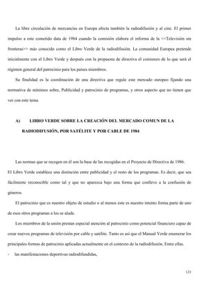 La libre circulación de mercancías en Europa afecta también la radiodifusión y al cine. El primer
impulso a este cometido data de 1984 cuando la comisión elabora el informa de la <<Televisión sin
fronteras>> más conocido como el Libro Verde de la radiodifusión. La comunidad Europea pretende
inicialmente con el Libro Verde y después con la propuesta de directiva el comienzo de lo que será el
régimen general del patrocinio para los países miembros.
Su finalidad es la coordinación de una directiva que regule este mercado europeo fijando una
normativa de mínimos sobre, Publicidad y patrocinio de programas, y otros aspecto que no tienen que
ver con este tema.

A)

LIBRO VERDE SOBRE LA CREACIÓN DEL MERCADO COMUN DE LA
RADIODIFUSIÓN, POR SATÉLITE Y POR CABLE DE 1984

Las normas que se recogen en él son la base de las recogidas en el Proyecto de Directiva de 1986.
El Libro Verde establece una distinción entre publicidad y el resto de los programas. Es decir, que sea
fácilmente reconocible como tal y que no aparezca bajo una forma que conlleve a la confusión de
géneros.
El patrocinio que es nuestro objeto de estudio o al menos este es nuestro intento forma parte de uno
de esos otros programas a los se alude.
Los miembros de la unión prestan especial atención al patrocinio como potencial financiero capaz de
crear nuevos programas de televisión por cable y satélite. Tanto es así que el Manual Verde enumerar los
principales formas de patrocinio aplicadas actualmente en el contexto de la radiodifusión. Entre ellas.
-

las manifestaciones deportivas radiodifundidas,

123

 